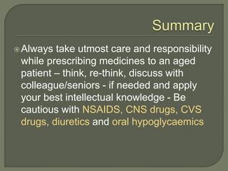Always take utmost care and responsibility
while prescribing medicines to an aged
patient – think, re-think, discuss with
colleague/seniors - if needed and apply
your best intellectual knowledge - Be
cautious with NSAIDS, CNS drugs, CVS
drugs, diuretics and oral hypoglycaemics
 