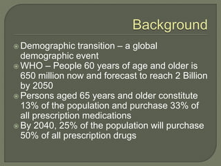  Demographic transition – a global
demographic event
 WHO – People 60 years of age and older is
650 million now and forecast to reach 2 Billion
by 2050
 Persons aged 65 years and older constitute
13% of the population and purchase 33% of
all prescription medications
 By 2040, 25% of the population will purchase
50% of all prescription drugs
 