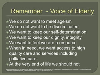We do not want to meet ageism
We do not want to be discriminated
We want to keep our self-determination
We want to keep our dignity, integrity
We want to feel we are a resource
When in need, we want access to high
quality care and services including
palliative care
At the very end of life we should not
Barbro Westerholm.Prof.em, Member of Swedish Parliament. EFNS Stockholm 2012; Presentation - Healthy ageing and medicines - European Medicines
...www.ema.europa.eu/docs/en_GB/document_library/.../2012/.../WC500125120.pdf
 