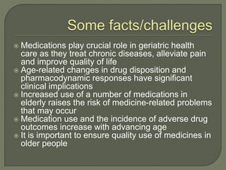  Medications play crucial role in geriatric health
care as they treat chronic diseases, alleviate pain
and improve quality of life
 Age-related changes in drug disposition and
pharmacodynamic responses have significant
clinical implications
 Increased use of a number of medications in
elderly raises the risk of medicine-related problems
that may occur
 Medication use and the incidence of adverse drug
outcomes increase with advancing age
 It is important to ensure quality use of medicines in
older people
 