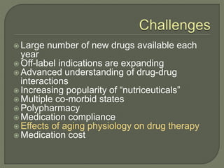  Large number of new drugs available each
year
 Off-label indications are expanding
 Advanced understanding of drug-drug
interactions
 Increasing popularity of “nutriceuticals”
 Multiple co-morbid states
 Polypharmacy
 Medication compliance
 Effects of aging physiology on drug therapy
 Medication cost
 