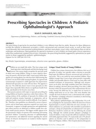 PERSPECTIVE
Prescribing Spectacles in Children: A Pediatric
Ophthalmologist’s Approach
SEAN P. DONAHUE, MD, PhD
Departments of Ophthalmology, Pediatrics, and Neurology, Vanderbilt University School of Medicine, Nashville, Tennessee
ABSTRACT
The prescribing of spectacles for preschool children is very different from that for adults. Reasons for these differences
include the inability to determine accurately a child’s uncorrected and corrected visual acuity; as well as their lesser
visual demands; their more proximal working distance; and their more plastic visual cortex, which places them at risk for
amblyopia and strabismus. Most guidelines for spectacle treatment in such children are based upon clinical experience
rather than randomized, masked clinical trials. Fortunately, the prescribing thresholds suggested by optometrists are quite
similar to those suggested by pediatric ophthalmologists.
(Optom Vis Sci 2007;84:110–114)
Key Words: hypermetropia, anisometropia, refractive error, spectacles, glasses, children
C
hildren are not simply little adults. They have unique needs
based upon their visual demands and their developing visual
system. One cannot simply extrapolate the spectacle needs
of adults onto young children. Doing so creates cognitive disso-
nance for parents, who feel their child’s visual system will be dam-
aged by not wearing glasses, but who hear their child insisting that
he doesn’t see any better while wearing the glasses. As a general rule
(anisometropia excepted) if a child appreciates the improvement
obtained with spectacles, he or she will wear them. The opposite is
also true: The child who doesn’t want to wear spectacles (or who
forgets them repeatedly) likely obtains no significant benefit from
them, and should not be forced to wear them.
Most practice patterns with respect to spectacle prescribing for
young children are based on experience, rather than evidence. Ob-
taining evidence of the usefulness of spectacles for children with
mild and moderate myopia, hyperopia, or astigmatism, and an
otherwise healthy visual system would be difficult, if not impossi-
ble. Therefore, most guidelines are obtained by surveys of practi-
tioners, and are based upon experience acquired over many years.
Fortunately, it appears as though optometrists and ophthalmolo-
gists whose practices are dedicated to children usually have rela-
tively similar practice patterns. The biggest variable appears to be
the practitioner’s degree of expertise with examining and treating
preschool children. Continuing education of ophthalmologists
and optometrists, and additional research regarding the natural
history of refractive development are needed to further improve
quality of care.
Unique Visual Needs of Young Children
Children have unique characteristics that influence their use of
spectacles, In adults, one typically makes a decision to prescribe
based upon the difference between uncorrected and corrected vi-
sual acuity. This is not useful for most preschool children. Most
children younger than 4 years of age cannot provide a reasonable,
reliable, and repeatable objective visual acuity in a busy office with
standard techniques of measurement. Although such measure-
ments can be done, their high variability limits their clinical use-
fulness in making a decision about prescribing. Even after a child
becomes verbal, the measured acuity often underestimates the true
acuity, because the child may tire, or simply have no interest in
reading small letters on an eye chart. One must therefore also
consider the level of refractive error, as determined with cyclople-
gia. Therefore, cycloplegic refraction is mandatory in determining
the spectacle needs of children.
Most pediatric ophthalmologists use cyclopentolate 1% to ob-
tain cycloplegia for the examination. When the detection of latent
hypermetropia is crucial (a child with new onset esotropia, or re-
sidual strabismus in a previously well-controlled accommodative
esotrope), 2 drops of cyclopentolate are administered 5 min apart.
Refraction should be carried out 30 min following the second
drop. Although this method provides adequate cycloplegia in
nearly all children, it may not provide sufficient mydriasis in those
with darkly pigmented irides; 1% tropicamide and 2.5% phenyl-
ephrine are therefore used in addition to 2% cyclopentolate in
black and Hispanic children. Most hospital pharmcotherapeutic
1040-5488/07/8402-0110/0 VOL. 84, NO. 2, PP. 110–114
OPTOMETRY AND VISION SCIENCE
Copyright © 2007 American Academy of Optometry
Optometry and Vision Science, Vol. 84, No. 2, February 2007
 