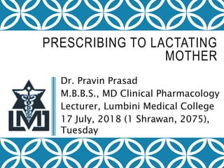 PRESCRIBING TO LACTATING
MOTHER
Dr. Pravin Prasad
M.B.B.S., MD Clinical Pharmacology
Lecturer, Lumbini Medical College
17 July, 2018 (1 Shrawan, 2075),
Tuesday
 