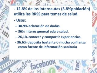 - 12.8% de los internautas (3.8%población)
utiliza las RRSS para temas de salud.
- Usos:
– 38.9% aclaración de dudas.
– 36% interés general sobre salud.
– 26,1% conocer y compartir experiencias.
- 36.6% deposita bastante o mucha confianza
como fuente de información sanitaria