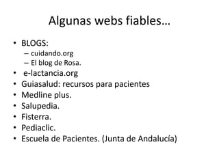 Algunas webs fiables…
• BLOGS:
– cuidando.org
– El blog de Rosa.
• e-lactancia.org
• Guiasalud: recursos para pacientes
• Medline plus.
• Salupedia.
• Fisterra.
• Pediaclic.
• Escuela de Pacientes. (Junta de Andalucía)