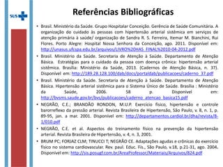 Referências Bibliográficas
• Brasil. Ministério da Saúde. Grupo Hospitalar Conceição. Gerência de Saúde Comunitária. A
organização do cuidado às pessoas com hipertensão arterial sistêmica em serviços de
atenção primária à saúde/ organização de Sandra R. S. Ferreira, Itemar M. Bianchini, Rui
Flores. Porto Alegre: Hospital Nossa Senhora da Conceição, ago. 2011.
• Brasil. Ministério da Saúde. Secretaria de Atenção à Saúde. Departamento de Atenção Básica.
Estratégias para o cuidado da pessoa com doença crônica: hipertensão arterial sistêmica.
Brasília: Ministério da Saúde, 2013. (Cadernos de Atenção Básica, n. 37). Disponível em:
http://189.28.128.100/dab/docs/portaldab/publicacoes/caderno_37.pdf
• Brasil. Ministério da Saúde. Secretaria de Atenção à Saúde. Departamento de Atenção Básica.
Hipertensão arterial sistêmica para o Sistema Único de Saúde. Brasília : Ministério da Saúde,
2006. 58 p. Disponível em:
http://bvsms.saude.gov.br/bvs/publicacoes/caderno_atencao_basica15.pdf
• NEGRÃO, C.E.; BRANDÃO RONDON, M.U.P. Exercício físico, hipertensão e controle
barorreflexo da pressão arterial. Revista Brasileira de Hipertensão, São Paulo, v. 8, n. 1, p. 89-
95, jan. a mar. 2001. Disponível em: http://departamentos.cardiol.br/dha/revista/8-
1/010.pdf
• NEGRÃO, C.E. et al. Aspectos do treinamento físico na prevenção da hipertensão
arterial. Revista Brasileira de Hipertensão, v. 4, n. 3, 2001.
• BRUM PC; FORJAZ CLM; TINUCCI T; NEGRÃO CE. Adaptações agudas e crônicas do exercício
físico no sistema cardiovascular. Rev. paul. Educ. Fís., São Paulo, v.18, p.21-31, ago. 2004.
Disponível em: http://sis.posugf.com.br/AreaProfessor/Materiais/Arquivos/824.pdf
 