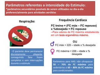 Parâmetros referentes a intensidade do Estímulo:
*parâmetros secundários possíveis de serem utilizados no dia-a-dia
preferencialmente para atividades aeróbias
Respiração: Frequência Cardíaca
- O paciente deve permanecer
discretamente ofegante,
conseguindo falar frases
completas e sem interrupções
durante o estímulo
FC treino = (FC máx – FC repouso)
x %desejada + FC repouso
--Para valores de FC máxima estabelecida
em um teste ergométrico máximoteste ergométrico máximo.
ou
FC máx = 220 – idade x % desejada
FC máxima = 226 – idade x %
desejada
Parâmetros para HAS: não ultrapassar
50 – 70% da FC máxima para
sedentários e 60 – 80% da FC máxima
para condicionados.
 