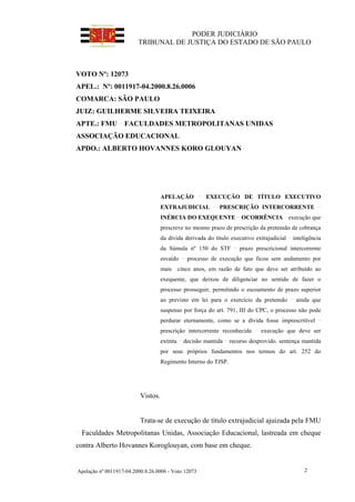 PODER JUDICIÁRIO
TRIBUNAL DE JUSTIÇA DO ESTADO DE SÃO PAULO
Apelação nº 0011917-04.2000.8.26.0006 - Voto 12073 2
VOTO Nº: 12073
APEL.: Nº: 0011917-04.2000.8.26.0006
COMARCA: SÃO PAULO
JUIZ: GUILHERME SILVEIRA TEIXEIRA
APTE.: FMU FACULDADES METROPOLITANAS UNIDAS
ASSOCIAÇÃO EDUCACIONAL
APDO.: ALBERTO HOVANNES KORO GLOUYAN
APELAÇÃO EXECUÇÃO DE TÍTULO EXECUTIVO
EXTRAJUDICIAL PRESCRIÇÃO INTERCORRENTE
INÉRCIA DO EXEQUENTE OCORRÊNCIA execução que
prescreve no mesmo prazo de prescrição da pretensão de cobrança
da dívida derivada do título executivo extrajudicial inteligência
da Súmula nº 150 do STF prazo prescricional intercorrente
esvaído processo de execução que ficou sem andamento por
mais cinco anos, em razão de fato que deve ser atribuído ao
exequente, que deixou de diligenciar no sentido de fazer o
processo prosseguir, permitindo o escoamento de prazo superior
ao previsto em lei para o exercício da pretensão ainda que
suspenso por força do art. 791, III do CPC, o processo não pode
perdurar eternamente, como se a dívida fosse imprescritível
prescrição intercorrente reconhecida execução que deve ser
extinta decisão mantida recurso desprovido. sentença mantida
por seus próprios fundamentos nos termos do art. 252 do
Regimento Interno do TJSP.
Vistos.
Trata-se de execução de título extrajudicial ajuizada pela FMU
Faculdades Metropolitanas Unidas, Associação Educacional, lastreada em cheque
contra Alberto Hovannes Koroglouyan, com base em cheque.
 