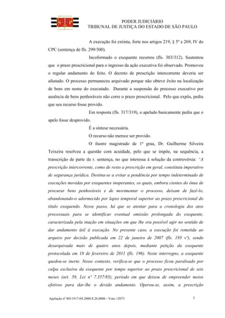 PODER JUDICIÁRIO
TRIBUNAL DE JUSTIÇA DO ESTADO DE SÃO PAULO
Apelação nº 0011917-04.2000.8.26.0006 - Voto 12073 3
A execução foi extinta, forte nos artigos 219, § 5º e 269, IV do
CPC (sentença de fls. 299/300).
Incoformado o exequente recorreu (fls. 303/312). Sustentou
que o prazo prescricional para o ingresso da ação executiva foi observado. Promoveu
o regular andamento do feito. O decreto de prescrição intercorrente deveria ser
afastado. O processo permaneceu arquivado porque não obteve êxito na localização
de bens em nome do executado. Durante a suspensão do processo executivo por
ausência de bens penhoráveis não corre o prazo prescricional. Pelo que expôs, pediu
que seu recurso fosse provido.
Em resposta (fls. 317/319), o apelado basicamente pediu que o
apelo fosse desprovido.
É a síntese necessária.
O recurso não merece ser provido.
O ilustre magistrado de 1º grau, Dr. Guilherme Silveira
Teixeira resolveu a questão com acuidade, pelo que se impõe, na sequência, a
transcrição de parte da r. sentença, no que interessa à solução da controvérsia: “A
prescrição intercorrente, como de resto a prescrição em geral, constituiu imperativo
de segurança jurídica. Destina-se a evitar a pendência por tempo indeterminado de
execuções movidas por exequentes inoperantes, os quais, embora cientes do ônus de
procurar bens penhoráveis e de movimentar o processo, deixam de fazê-lo,
abandonando-o adormecido por lapso temporal superior ao prazo prescricional do
título exequendo. Nesse passo, há que se atentar para a cronologia dos atos
processuais para se identificar eventual omissão prolongada do exequente,
caracterizada pela inação em situações em que lhe era possível agir no sentido de
dar andamento útil à execução. No presente caso, a execução foi remetida ao
arquivo por decisão publicada em 22 de janeiro de 2007 (fls. 195 vº), sendo
desarquivada mais de quatro anos depois, mediante petição da exequente
protocolada em 18 de fevereiro de 2011 (fls. 196). Neste interregno, a exequente
quedou-se inerte. Nesse contexto, verifica-se que o processo ficou paralisado por
culpa exclusiva da exequente por tempo superior ao prazo prescricional de seis
meses (art. 59, Lei nº 7.357/85), período em que deixou de empreender meios
efetivos para dar-lhe o devido andamento. Operou-se, assim, a prescrição
 