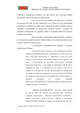 PODER JUDICIÁRIO
TRIBUNAL DE JUSTIÇA DO ESTADO DE SÃO PAULO
Apelação nº 0011917-04.2000.8.26.0006 - Voto 12073 5
respeitado o entendimento contrário, isso não autoriza que a execução perdure
eternamente, como se a dívida fosse imprescritível.
O art. 791 do CPC não estabelece um prazo para a suspensão
da execução por falta de bens penhoráveis, mas exsurge de uma interpretação
sistemática do ordenamento jurídico que a suspensão não pode se eternizar e dar ao
exequente a possibilidade de, quando bem entender, reavivar a execução. Os
princípios constitucionais da segurança jurídica e da duração razoável do processo
impedem tal conclusão.
Não se concebe no ordenamento jurídico brasileiro a existência
de um processo pendente por prazo indeterminado, uma execução que possa nunca
encontrar um fim e se manter perene.
A compartilhar o entendimento aqui esposado, os seguintes
julgados deste Tribunal:
“Locação de imóveis. Execução. Não localização do devedor.
Ausência de intimação da penhora. Arquivamento dos autos. Inércia do
autor. Prescrição intercorrente. 1. Arquivados os autos por prazo
superior ao prescricional, sem qualquer diligência da exequente, é de
rigor o reconhecimento da prescrição intercorrente, inexistindo
fundamento legal para a necessidade de intimação a fim de dar-se
andamento ao feito. 2. É inafastável ser do credor o ônus de ser
diligente na realização dos atos que visem possibilitar a satisfação de
seu crédito, tomando por pressuposto a regra geral da prescritibilidade
das obrigações como garantia de estabilidade das relações jurídicas. 3.
Negaram provimento ao recurso” (Apelação
0027758-11.1997.8.26.0405, 25ª Câmara de Direito Privado, Rel. Des.
Vanderci Álvares, j. 21.08.2014);
“AGRAVO DE INSTRUMENTO - Execução - Feito ajuizado
nos idos de 1997, não resolvido até a presente data - Desídia do
exequente caracterizada - Prescrição intercorrente reconhecida -
Decisão reformada - Recurso provido” (Agravo de Instrumento
2075219-97.2014.8.26.0000, 21ª Câmara de Direito Privado, Rel. Des.
 
