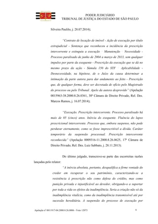 PODER JUDICIÁRIO
TRIBUNAL DE JUSTIÇA DO ESTADO DE SÃO PAULO
Apelação nº 0011917-04.2000.8.26.0006 - Voto 12073 6
Silveira Paulilo, j. 28.07.2014);
“Contrato de locação de imóvel - Ação de execução por título
extrajudicial - Sentença que reconheceu a incidência da prescrição
intercorrente e extinguiu a execução Manutenção Necessidade -
Processo paralisado de junho de 2004 a março de 2013, sem qualquer
impulso por parte da exequente - Prescrição da execução que se dá no
mesmo prazo da ação - Súmula 150 do STF Aplicabilidade -
Desnecessidade, na hipótese, de o Juízo da causa determinar a
intimação da parte autora para dar andamento ao feito - Prescrição
que, de qualquer forma, deve ser decretada de ofício pelo Magistrado
do processo ou pelo Tribunal. Apelo da autora desprovido” (Apelação
0015963-38.2000.8.26.0361, 30ª Câmara de Direito Privado, Rel. Des.
Marcos Ramos, j. 16.07.2014);
“Execução. Prescrição intercorrente. Processo paralisado há
mais de 05 (cinco) anos. Inércia do exequente. Fluência do lapso
prescricional intercorrente. Processo que, embora suspenso, não pode
perdurar eternamente, como se fosse imprescritível a dívida. Caráter
temporário da suspensão processual. Prescrição intercorrente
reconhecida” (Apelação 0009316-11.2000.8.26.0625, 17ª Câmara de
Direito Privado, Rel. Des. Luiz Sabbato, j. 28.11.2013).
Do último julgado, transcreve-se parte das escorreitas razões
lançadas pelo relator:
“A inércia absoluta, portanto, desqualifica a firme vontade do
credor em recuperar o seu patrimônio, caracterizando-se a
resistência à prescrição não como defesa do crédito, mas como
punição privada e injustificável ao devedor, obrigando-o a suportar
por toda a vida os efeitos da inadimplência. Seria a criação não só da
inadimplência vitalícia, como da inadimplência transmissível até por
sucessão hereditária. A suspensão do processo de execução por
 