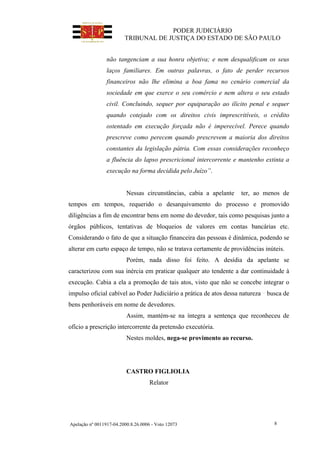 PODER JUDICIÁRIO
TRIBUNAL DE JUSTIÇA DO ESTADO DE SÃO PAULO
Apelação nº 0011917-04.2000.8.26.0006 - Voto 12073 8
não tangenciam a sua honra objetiva; e nem desqualificam os seus
laços familiares. Em outras palavras, o fato de perder recursos
financeiros não lhe elimina a boa fama no cenário comercial da
sociedade em que exerce o seu comércio e nem altera o seu estado
civil. Concluindo, sequer por equiparação ao ilícito penal e sequer
quando cotejado com os direitos civis imprescritíveis, o crédito
ostentado em execução forçada não é imperecível. Perece quando
prescreve como perecem quando prescrevem a maioria dos direitos
constantes da legislação pátria. Com essas considerações reconheço
a fluência do lapso prescricional intercorrente e mantenho extinta a
execução na forma decidida pelo Juízo”.
Nessas circunstâncias, cabia a apelante ter, ao menos de
tempos em tempos, requerido o desarquivamento do processo e promovido
diligências a fim de encontrar bens em nome do devedor, tais como pesquisas junto a
órgãos públicos, tentativas de bloqueios de valores em contas bancárias etc.
Considerando o fato de que a situação financeira das pessoas é dinâmica, podendo se
alterar em curto espaço de tempo, não se tratava certamente de providências inúteis.
Porém, nada disso foi feito. A desídia da apelante se
caracterizou com sua inércia em praticar qualquer ato tendente a dar continuidade à
execução. Cabia a ela a promoção de tais atos, visto que não se concebe integrar o
impulso oficial cabível ao Poder Judiciário a prática de atos dessa natureza busca de
bens penhoráveis em nome de devedores.
Assim, mantém-se na íntegra a sentença que reconheceu de
ofício a prescrição intercorrente da pretensão executória.
Nestes moldes, nega-se provimento ao recurso.
CASTRO FIGLIOLIA
Relator
 
