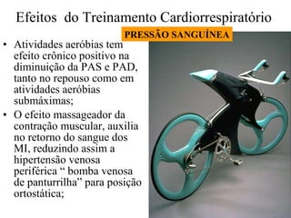 Efeitos  do Treinamento Cardiorrespiratório  Atividades aeróbias tem efeito crônico positivo na diminuição da PAS e PAD, tanto no repouso como em atividades aeróbias submáximas; O efeito massageador da contração muscular, auxilia no retorno do sangue dos MI, reduzindo assim a hipertensão venosa periférica “ bomba venosa de panturrilha” para posição ortostática; PRESSÃO SANGUÍNEA 