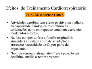 Efeitos  do Treinamento Cardiorrespiratório  Atividades aeróbias tem efeito positivo na melhora da capacidade fisiológica respiratória às solicitações tanto em repouso como em exercícios moderados a fortes; Na fase compensatória a função respiratória aumenta a atividade a fim de se adaptar a crescente necessidade de O 2  por parte do organismo; “ bomba venosa diafragmátiva” para posição em decúbito, auxilia o retorno venoso. FUNÇÃO RESPIRATÓRIA 