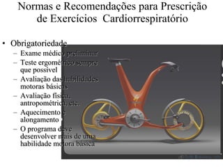 Normas e Recomendações para Prescrição de Exercícios  Cardiorrespiratório Obrigatoriedade Exame médico preliminar Teste ergométrico sempre que possível Avaliação das habilidades motoras básicas Avaliação física, antropométrica, etc. Aquecimento e alongamento O programa deve desenvolver mais de uma habilidade motora básica 