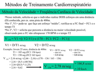 Métodos de Treinamento Cardiorrespiratório Método da Velocidade = Freqüência Cardíaca de Velocidade  Nesse método, solicita-se que o indivíduo realize DOIS esforços em uma distância (D) conhecida, por ex. uma pista de 400m. No 1º, V1= pede-se  que faça um esforço “médio”, verifica-se a FC final = FC1 e o tempo T1 No 2°, V2 = solicita que percorra a distância na maior velocidade possível, observando para a FC não ultrapassar 170 BPM e o tempo T2 V  170  = V1 +[( V2-V1) x (170 – FC1/ FC2 – FC1)] V1 = D/T1  m/seg V2 = D/T2  m/seg Exemplo: Jovem 25 anos, distância de 400m  T1 = 185 seg (FC1 136  bpm ) T2 = 150 seg (FC2 163  bpm ) V  170  =  2,16 m/seg +(2,66 – 2,16) x (170 – 136 / 163 – 136) = 2,16 + [0,5 x (40/30)] = 2,16+[(0,5) * (1,25) = 2,16 + 0,62 V1 = D/T1  m/seg = 400/185 =  2,16 m/seg V2 = D/T2  m/seg = 400/150 =  2,66 m/seg V  170  = 2,78 m/seg = 166,8  m/min = 10 k m/h 