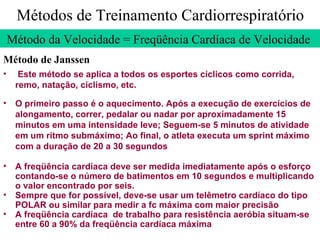 Métodos de Treinamento Cardiorrespiratório Método da Velocidade = Freqüência Cardíaca de Velocidade  Método de Janssen Este método se aplica a todos os esportes cíclicos como corrida, remo, natação, ciclismo, etc. O primeiro passo é o aquecimento. Após a execução de exercícios de alongamento, correr, pedalar ou nadar por aproximadamente 15 minutos em uma intensidade leve; Seguem-se 5 minutos de atividade em um ritmo submáximo; Ao final, o atleta executa um sprint máximo com a duração de 20 a 30 segundos A freqüência cardíaca deve ser medida imediatamente após o esforço contando-se o número de batimentos em 10 segundos e multiplicando o valor encontrado por seis. Sempre que for possível, deve-se usar um telêmetro cardíaco do tipo POLAR ou similar para medir a fc máxima com maior precisão  A freqüência cardíaca  de trabalho para resistência aeróbia situam-se entre 60 a 90% da freqüência cardíaca máxima 