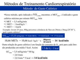 Métodos de Treinamento Cardiorrespiratório Método  do Gasto Calórico Nesse método, após indicado o  VO 2 máx   encontrar, o MET máx   , é indicado o gasto calórico máximo por minuto MET máx   /min 1 MET  = 3,5 ml/kg/min 1 MET =  1 kcal/kg.h  –1 1 MET =  1 km/h Exemplo: Jovem 25 anos, 80kg percorreu a distância de 5km em 29min e 30seg (29’30’’), qual o gasto calórico? VO 2 máx  = 37,35  ml/kg/min  ->  10,66 METs  ->  10,66 km/h  ->   177,6 m/min  10,66 METs  = 10,66  kcal / kg.h  –1  x  =  14  kcal/min   Outra relação do gasto calórico é em função do consumo de O 2 , pois para cada litro são produzidas em média 5 kcal. Assim: 1 l de  O 2  = 5 kcal GC máx  = 3,5 ml/kg/min * 80 kg = 2,8 l/min = 2,8 l/min * 5 kcal  -> 14 kcal/min  80(peso) 60 min/h 