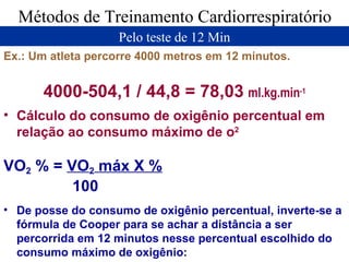 Métodos de Treinamento Cardiorrespiratório Pelo teste de 12 Min Ex.: Um atleta percorre 4000 metros em 12 minutos. 4000-504,1 / 44,8 = 78,03   ml.kg.min -1 Cálculo do consumo de oxigênio percentual em relação ao consumo máximo de o 2 VO 2  % =  VO 2  máx X % 100   De posse do consumo de oxigênio percentual, inverte-se a fórmula de Cooper para se achar a distância a ser percorrida em 12 minutos nesse percentual escolhido do consumo máximo de oxigênio: 