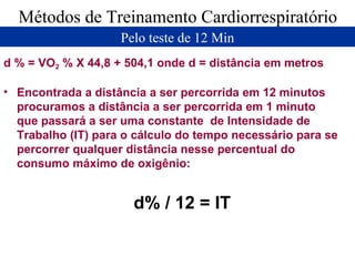 Métodos de Treinamento Cardiorrespiratório Pelo teste de 12 Min d % = VO 2  % X 44,8 + 504,1 onde d = distância em metros Encontrada a distância a ser percorrida em 12 minutos procuramos a distância a ser percorrida em 1 minuto que passará a ser uma constante  de Intensidade de Trabalho (IT) para o cálculo do tempo necessário para se percorrer qualquer distância nesse percentual do consumo máximo de oxigênio: d% / 12 = IT 
