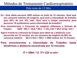 Métodos de Treinamento Cardiorrespiratório Pelo teste de 12 Min Ex.: Uma atleta percorre 3200 metros no teste de 12 minutos. Qual será seu consumo máximo de oxigênio, qual será a intensidade de trabalho para 80% de seu VO 2  máx. Qual será o tempo necessário para percorrer 10 quilômetros nessa intensidade de trabalho? Para encontrarmos o Consumo de oxigênio utilizamos a fórmula de Cooper:  3200 - 504,1 / 44,8 = 60,2  -- > VO 2  máx = 60,2 ml.kg -1 .min -1   Agora inverte-se a fórmula de Cooper para obter-se a distância a ser percorrida em 12 minutos  em um consumo de oxigênio de 80% do consumo máximo:  48,2 X 44,8 + 504,1 = 2664 metros em 12 minutos Para encontrarmos a Intensidade de Trabalho basta dividirmos a distância encontrada por 12 minutos: IT = 2664 / 12  IT= 222 m.min -1   