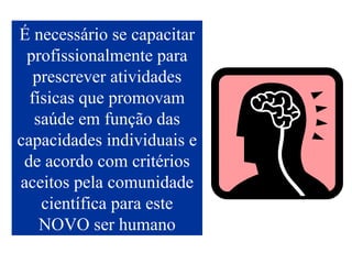 É necessário se capacitar profissionalmente para prescrever atividades físicas que promovam saúde em função das capacidades individuais e de acordo com critérios aceitos pela comunidade científica para este NOVO ser humano 