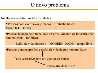 O novo problema No Brasil encontramos três realidades: Pessoas com excessivas jornadas de trabalho braçal MONOCULTURA Pessoas lutando pelo trabalho e desenvolvimento da Industria (não automatizada - robótica) Estilo de vida moderno – MODERNIDADE > tempo livre? Pessoas com ocupações e estilo de vida da pós modernidade Tudo se resolve com um apertar de botões Pouca atividade física 