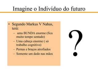 Imagine o Indivíduo do futuro Segundo Markus V Nahas, terá: uma BUNDA enorme (fica muito tempo sentado) Uma cabeça enorme ( só trabalho cognitivo) Pernas e braços atrofiados Somente um dedo nas mãos ? 