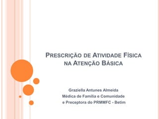Prescrição de Atividade Física na Atenção Básica Graziella Antunes Almeida Médica de Família e Comunidade  e Preceptora do PRMMFC - Betim 