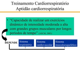 Treinamento Cardiorrespiratório
Aptidão cardiorrespiratória
• “Capacidade de realizar um exercícios
dinâmico de intensidade moderada a alta
com grandes grupos musculares por longos
períodos de tempo” (ASCM, 2003)
DEPENDE Sistema
respiratório

Sistema
cardiovascular

Sistema
musculoesquelético

 