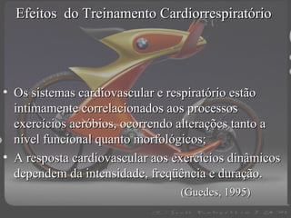 Efeitos do Treinamento Cardiorrespiratório

• Os sistemas cardiovascular e respiratório estão
intimamente correlacionados aos processos
exercícios aeróbios, ocorrendo alterações tanto a
nível funcional quanto morfológicos;
• A resposta cardiovascular aos exercícios dinâmicos
dependem da intensidade, freqüência e duração.
(Guedes, 1995)

 