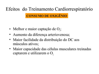 Efeitos do Treinamento Cardiorrespiratório
CONSUMO DE OXIGÊNIO

• Melhor e maior captação de O2;
• Aumento da diferença arteriovenosa;
• Maior facilidade da distribuição do DC aos
músculos ativos;
• Maior capacidade das células musculares treinadas
captarem e utilizarem o O2.

 