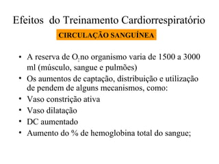 Efeitos do Treinamento Cardiorrespiratório
CIRCULAÇÃO SANGUÍNEA

• A reserva de O2 no organismo varia de 1500 a 3000
ml (músculo, sangue e pulmões)
• Os aumentos de captação, distribuição e utilização
de pendem de alguns mecanismos, como:
• Vaso constrição ativa
• Vaso dilatação
• DC aumentado
• Aumento do % de hemoglobina total do sangue;

 