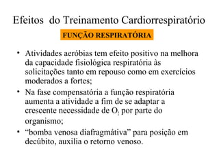 Efeitos do Treinamento Cardiorrespiratório
FUNÇÃO RESPIRATÓRIA

• Atividades aeróbias tem efeito positivo na melhora
da capacidade fisiológica respiratória às
solicitações tanto em repouso como em exercícios
moderados a fortes;
• Na fase compensatória a função respiratória
aumenta a atividade a fim de se adaptar a
crescente necessidade de O2 por parte do
organismo;
• “bomba venosa diafragmátiva” para posição em
decúbito, auxilia o retorno venoso.

 