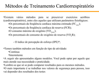 Métodos de Treinamento Cardiorrespiratório
•Existem vários métodos para se prescrever exercícios aeróbios
(cardiorrespiratório), entre eles aqueles que utilizam parâmetros fisiológicos:
•Os percentuais da freqüência cardíaca máxima estimada (FC máx);
•Os percentuais da freqüência cardíaca de reserva (FCR);
•O consumo máximo de oxigênio (VO2máx);
•Os percentuais do consumo de oxigênio de reserva (VO 2R);
- O índice de percepção de esforço (IPE)*;
•Temos também métodos em função do tipo de atividade:
•Contínua
•Intermitente
•A seguir são apresentados alguns modelos. Você pode optar por aquele que
mais atende sua necessidade e praticidade.
•Lembre-se que só se pode comparar resultados para os mesmos métodos.
•O mais importante é se trabalhar nos valores de segurança para pessoa, isso
vai depender dos resultados dos testes

 