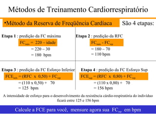 Métodos de Treinamento Cardiorrespiratório
•Método da Reserva de Freqüência Cardíaca
Etapa 1 : predição da FC máxima
FCmáx = 220 – idade
= 220 – 30
= 180 bpm
Etapa 3 : predição da FC Esforço Inferior
FCEinfx = (RFC x 0,50) + FCrep
= (110 x 0,50) + 70
= 125 bpm

São 4 etapas:

Etapa 2 : predição da RFC
FCmáx - FCrep
= 180 – 70
= 110 bpm
Etapa 4 : predição da FC Esforço Sup
FCEsup = (RFC x 0,80) + FCrep
= (110 x 0,80) + 70
= 156 bpm

A intensidade de esforço para o desenvolvimento da resistência cárdio-respiratória do indivíduo
ficará entre 125 e 156 bpm

Calcule a FCE para você, mensure agora sua FCrep em bpm

 