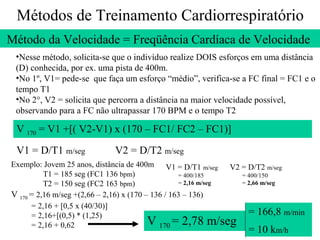 Métodos de Treinamento Cardiorrespiratório
Método da Velocidade = Freqüência Cardíaca de Velocidade
•Nesse método, solicita-se que o indivíduo realize DOIS esforços em uma distância
(D) conhecida, por ex. uma pista de 400m.
•No 1º, V1= pede-se que faça um esforço “médio”, verifica-se a FC final = FC1 e o
tempo T1
•No 2°, V2 = solicita que percorra a distância na maior velocidade possível,
observando para a FC não ultrapassar 170 BPM e o tempo T2

V 170 = V1 +[( V2-V1) x (170 – FC1/ FC2 – FC1)]
V1 = D/T1 m/seg

V2 = D/T2 m/seg

Exemplo: Jovem 25 anos, distância de 400m V1 = D/T1 m/seg V2 = D/T2 m/seg
T1 = 185 seg (FC1 136 bpm)
= 400/185
= 400/150
= 2,16 m/seg
= 2,66 m/seg
T2 = 150 seg (FC2 163 bpm)
V 170 = 2,16 m/seg +(2,66 – 2,16) x (170 – 136 / 163 – 136)
= 2,16 + [0,5 x (40/30)]
= 166,8 m/min
= 2,16+[(0,5) * (1,25)
V 170 = 2,78 m/seg
= 2,16 + 0,62
= 10 km/h

 