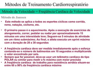 Métodos de Treinamento Cardiorrespiratório
Método da Velocidade = Freqüência Cardíaca de Velocidade
Método de Janssen
•

Este método se aplica a todos os esportes cíclicos como corrida,
remo, natação, ciclismo, etc.

• O primeiro passo é o aquecimento. Após a execução de exercícios de
alongamento, correr, pedalar ou nadar por aproximadamente 15
minutos em uma intensidade leve; Seguem-se 5 minutos de atividade
em um ritmo submáximo; Ao final, o atleta executa um sprint máximo
com a duração de 20 a 30 segundos
• A freqüência cardíaca deve ser medida imediatamente após o esforço
contando-se o número de batimentos em 10 segundos e multiplicando
o valor encontrado por seis.
• Sempre que for possível, deve-se usar um telêmetro cardíaco do tipo
POLAR ou similar para medir a fc máxima com maior precisão
• A freqüência cardíaca de trabalho para resistência aeróbia situam-se
entre 60 a 90% da freqüência cardíaca máxima

 