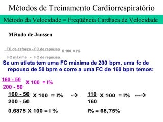 Métodos de Treinamento Cardiorrespiratório
Método da Velocidade = Freqüência Cardíaca de Velocidade
Método de Janssen
FC de esforço - FC de repouso

X 100 = I%

FC máxima - FC de repouso

Se um atleta tem uma FC máxima de 200 bpm, uma fc de
repouso de 50 bpm e corre a uma FC de 160 bpm temos:
160 - 50
X 100 = I%
200 - 50
160 - 50 X 100 = I%
200 - 50
0,6875 X 100 = I %

-

110 X 100 = I% ---
160
I% = 68,75%

 
