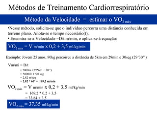 Métodos de Treinamento Cardiorrespiratório
Método da Velocidade = estimar o VO2 máx
•Nesse método, solicita-se que o indivíduo percorra uma distância conhecida em
terreno plano. Anota-se o tempo necessário(t).
• Encontra-se a Velocidade =D/t m/min, e aplica-se à equação:

VO2 máx = V m/min x 0,2 + 3,5 ml/kg/min
Exemplo: Jovem 25 anos, 80kg percorreu a distância de 5km em 29min e 30seg (29’30’’)
Vm/mi = D/t
= 5000m /(29*60’ + 30’’)
= 5000m/ 1770 seg
= 2,82 m/seg
= 2,82 * 60’ = 169,2 m/min

VO2 máx = V m/min x 0,2 + 3,5 ml/kg/min
= 169,2 * 0,2 + 3,5
= 33,84 + 3,5

VO2 máx = 37,35 ml/kg/min

 