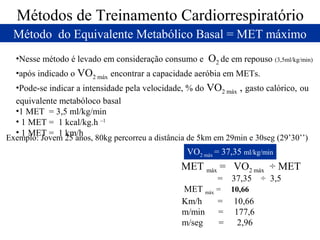 Métodos de Treinamento Cardiorrespiratório
Método do Equivalente Metabólico Basal = MET máximo
•Nesse método é levado em consideração consumo e

O2 de em repouso (3,5ml/kg/min)

•após indicado o VO2 máx encontrar a capacidade aeróbia em METs.
•Pode-se indicar a intensidade pela velocidade, % do VO2 máx , gasto calórico, ou
equivalente metabóloco basal
•1 MET = 3,5 ml/kg/min
• 1 MET = 1 kcal/kg.h –1
• 1 MET = 1 km/h

Exemplo: Jovem 25 anos, 80kg percorreu a distância de 5km em 29min e 30seg (29’30’’)

VO2 máx = 37,35 ml/kg/min

MET máx = VO2 máx ÷ MET
=

37,35

MET máx = 10,66
Km/h
= 10,66
m/min
= 177,6
m/seg
=
2,96

÷ 3,5

 