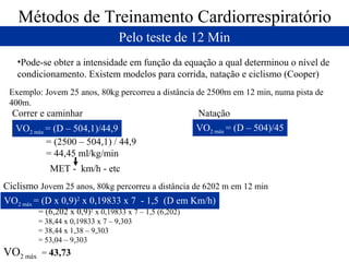 Métodos de Treinamento Cardiorrespiratório
Pelo teste de 12 Min
•Pode-se obter a intensidade em função da equação a qual determinou o nível de
condicionamento. Existem modelos para corrida, natação e ciclismo (Cooper)
Exemplo: Jovem 25 anos, 80kg percorreu a distância de 2500m em 12 min, numa pista de
400m.

Correr e caminhar
VO2 máx = (D – 504,1)/44,9
= (2500 – 504,1) / 44,9
= 44,45 ml/kg/min

Natação
VO2 máx = (D – 504)/45

MET - km/h - etc
Ciclismo Jovem 25 anos, 80kg percorreu a distância de 6202 m em 12 min
VO2 máx = (D x 0,9)2 x 0,19833 x 7 - 1,5 (D em Km/h)
= (6,202 x 0,9)2 x 0,19833 x 7 – 1,5 (6,202)
= 38,44 x 0,19833 x 7 – 9,303
= 38,44 x 1,38 – 9,303
= 53,04 – 9,303

VO2 máx

= 43,73

 