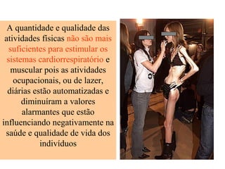 A quantidade e qualidade das
atividades físicas não são mais
suficientes para estimular os
sistemas cardiorrespiratório e
muscular pois as atividades
ocupacionais, ou de lazer,
diárias estão automatizadas e
diminuíram a valores
alarmantes que estão
influenciando negativamente na
saúde e qualidade de vida dos
indivíduos

 