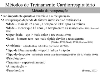 Métodos de Treinamento Cardiorrespiratório
Método da recuperação
•Tão importante quanto o exercício é a recuperação
•A recuperação depende de fatores intrínsecos e extrínsecos
•Idade – mais de 25 anos , > tempo de REC após os treinos
•Idade – menor que 18 anos , > tempo entre as sessões (Nuel 1989; Rowland
1990)

•experiência – qto > mais veloz a rec (Noakes 1991)
•Sexo – homens tem rec mais rápida devido a testosterora
(Noakes 1991; Nudel 1989; Rowland 1990)

•Ambiente - altitude, (Fox 1984) frio, (Levine et al 1994),
•Tipo de fibra muscular –tipo II fadiga + rápido
•Tipo do desporto – resistência menor taxa de recuperação (Fox 1984 ; Noakes 1991)
•Psicológico –
•Traumas – supertreinamento
•Alimentação –
•Fuso horário
(Bompa, 2002)

 