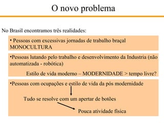 O novo problema
No Brasil encontramos três realidades:
• Pessoas com excessivas jornadas de trabalho braçal
MONOCULTURA
•Pessoas lutando pelo trabalho e desenvolvimento da Industria (não
automatizada - robótica)
Estilo de vida moderno – MODERNIDADE > tempo livre?
•Pessoas com ocupações e estilo de vida da pós modernidade
Tudo se resolve com um apertar de botões
Pouca atividade física

 