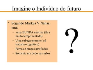 Imagine o Indivíduo do futuro
• Segundo Markus V Nahas,
terá:
– uma BUNDA enorme (fica
muito tempo sentado)
– Uma cabeça enorme ( só
trabalho cognitivo)
– Pernas e braços atrofiados
– Somente um dedo nas mãos

?

 
