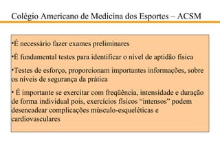 Colégio Americano de Medicina dos Esportes – ACSM
•É necessário fazer exames preliminares
•È fundamental testes para identificar o nível de aptidão física
•Testes de esforço, proporcionam importantes informações, sobre
os níveis de segurança da prática
• É importante se exercitar com freqüência, intensidade e duração
de forma individual pois, exercícios físicos “intensos” podem
desencadear complicações músculo-esqueléticas e
cardiovasculares

 
