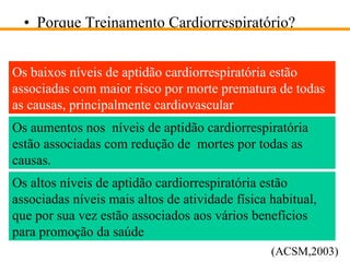 Porque Treinamento Cardiorrespiratório? Os baixos níveis de aptidão cardiorrespiratória estão associadas com maior risco por morte prematura de todas as causas, principalmente cardiovascular Os aumentos nos  níveis de aptidão cardiorrespiratória estão associadas com redução de  mortes por todas as causas. Os altos níveis de aptidão cardiorrespiratória estão associadas níveis mais altos de atividade física habitual, que por sua vez estão associados aos vários benefícios para promoção da saúde (ACSM,2003) 