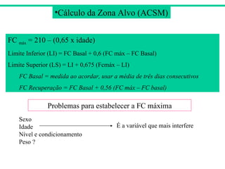 Cálculo da Zona Alvo (ACSM) FC  máx  = 210 – (0,65 x idade) Limite Inferior (LI) = FC Basal + 0,6 (FC máx – FC Basal) Limite Superior (LS) = LI + 0,675 (Fcmáx – LI) FC Basal = medida ao acordar, usar a média de três dias consecutivos FC Recuperação = FC Basal + 0,56 (FC máx – FC basal) Problemas para estabelecer a FC máxima Sexo Idade Nível e condicionamento Peso ? É a variável que mais interfere 