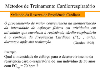Métodos de Treinamento Cardiorrespiratório Método da Reserva de Freqüência Cardíaca O procedimento de maior conveniência na monitorização da intensidade de esforços físicos em atividades em atividades que envolvam a resistência cárdio-respiratória é o controle da Freqüência Cardíaca (FC) , antes, durante e após sua realização (Guedes, 1995) Exemplo Qual a intensidade de esforço para o desenvolvimento da resistência cárdio-respiratória de  um indivíduo de 30 anos com FC rep  = 70 bpm ? 